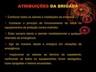 ATRIBUIÇÕESATRIBUIÇÕES DA BRIGADADA BRIGADA
 Conhecer todos os setores e instalações da empresa;
 Conhecer o princípio de funcionamento de todos os
equipamentos de proteção contra incêndio;
 Estar sempre atento e atender imediatamente a qualquer
chamado de emergência;
 Agir de maneira rápida e enérgica em situações de
emergência;
 Inspecionar os setores ao término do expediente,
verificando se todos os equipamentos foram desligados,
luzes apagadas e lixeiras esvaziadas;
 