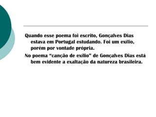 Quando esse poema foi escrito, Gonçalves Dias
estava em Portugal estudando. Foi um exílio,
porém por vontade própria.
No poema “canção de exílio” de Gonçalves Dias está
bem evidente a exaltação da natureza brasileira.

 