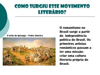 Como surgiu esse movimento
literário?

O Grito do Ipiranga – Pedro Américo

O romantismo no
Brasil surge a partir
da independência
política do Brasil. Os
primeiros artistas
românticos passam a
ter uma missão:
criar uma cultura
literária própria do
Brasil.

 