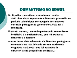 Romantismo no BRASIL
No Brasil o romantismo assumiu um caráter
anticolonialista, rejeitando a literatura produzida no
período colonial por ser apegada aos modelos
culturais portugueses (pelo menos, essa foi a
intenção).
Portanto um traço muito importante do romantismo
brasileiro é o nacionalismo, que irá exaltar a
natureza e o folclore.
Apesar desse distanciamento da literatura portuguesa
o romantismo não deixa de ser um movimento
originado na Europa, que foi adaptado às
características geográficas do Brasil...

 