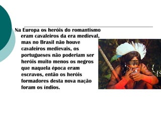Na Europa os heróis do romantismo
eram cavaleiros da era medieval,
mas no Brasil não houve
cavaleiros medievais, os
portugueses não poderiam ser
heróis muito menos os negros
que naquela época eram
escravos, então os heróis
formadores desta nova nação
foram os índios.

 