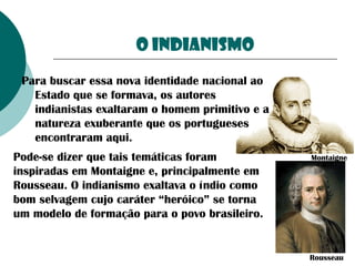 O indianismo
Para buscar essa nova identidade nacional ao
Estado que se formava, os autores
indianistas exaltaram o homem primitivo e a
natureza exuberante que os portugueses
encontraram aqui.
Pode-se dizer que tais temáticas foram
inspiradas em Montaigne e, principalmente em
Rousseau. O indianismo exaltava o índio como
bom selvagem cujo caráter “heróico” se torna
um modelo de formação para o povo brasileiro.

Montaigne

Rousseau

 