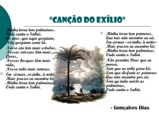“Canção do exílio”






Minha terra tem palmeiras, 
Onde canta o Sabiá; 
As aves, que aqui gorjeiam, 
Não gorjeiam como lá.
Nosso céu tem mais estrelas, 
Nossas várzeas têm mais
flores, 
Nossos bosques têm mais
vida, 
Nossa vida mais amores.
Em  cismar, sozinho, à noite, 
Mais prazer eu encontro lá; 
Minha terra tem palmeiras, 
Onde canta o Sabiá.





Minha terra tem primores, 
Que tais não encontro eu cá; 
Em cismar –sozinho, à noite– 
Mais prazer eu encontro lá; 
Minha terra tem palmeiras, 
Onde canta o Sabiá.
Não permita Deus que eu
morra, 
Sem que eu volte para lá; 
Sem que disfrute os primores 
Que não encontro por cá; 
Sem qu'inda aviste as
palmeiras, 
Onde canta o Sabiá.  

- Gonçalves Dias

 