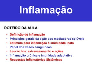 Inflamação Definição de inflamação Princípios gerais da ação dos mediadores solúveis Estímulo para inflamação e imunidade inata Papel dos vasos sangüíneos Leucócitos: extravasamento e ações Inflamação crônica e imunidade adaptativa Respostas Inflamatórias Sistêmicas ROTEIRO DA AULA 
