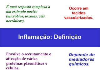 Inflamação: Definição É uma resposta complexa a um estímulo nocivo  (micróbios, toxinas, céls. necróticas). Ocorre em tecidos vascularizados. Envolve o recrutamento e ativação de várias proteínas plasmáticas e células. Depende de mediadores químicos. 
