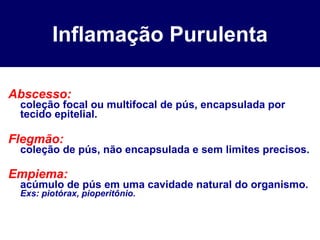 Inflamação Purulenta Abscesso: coleção focal ou multifocal de pús, encapsulada por tecido epitelial. Flegmão: coleção de pús, não encapsulada e sem limites precisos. Empiema: acúmulo de pús em uma cavidade natural do organismo. Exs: piotórax, pioperitônio. 