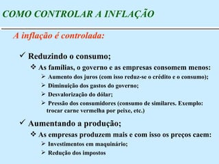 COMO CONTROLAR A INFLAÇÃO A inflação é controlada: Aumentando a produção; As empresas produzem mais e com isso os preços caem: Investimentos em maquinário; Redução dos impostos Reduzindo o consumo; As famílias, o governo e as empresas consomem menos: Aumento dos juros (com isso reduz-se o crédito e o consumo); Diminuição dos gastos do governo; Desvalorização do dólar; Pressão dos consumidores (consumo de similares. Exemplo: trocar carne vermelha por peixe, etc.) 