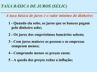 TAXA BÁSICA DE JUROS (SELIC) A taxa básica de juros é o valor mínimo do dinheiro: 1 - Quando ela sobe, os juros que os bancos pagam pelo dinheiro sobe; 2 - Os juros dos empréstimos bancários sobem; 3 - Com juros maiores as pessoas e as empresas compram menos; 4 - Comprando menos os preços caem; 5 - A queda dos preços reduz a inflação; 