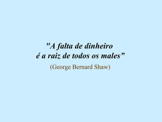 "A falta de dinheiro  é a raiz de todos os males” (George Bernard Shaw) 