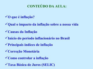 CONTEÚDO DA AULA: O que é inflação? Qual o impacto da inflação sobre a nossa vida Causas da Inflação Início do período inflacionário no Brasil Principais índices de inflação Correção Monetária Como controlar a inflação Taxa Básica de Juros (SELIC) 