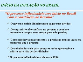 O governo emitia dinheiro para pagar suas dívidas; O empresário não confiava no governo e com isso aumentava sempre seus preços para não perder; Como não havia investimentos, a produção muitas vezes era menor do que a procura; O trabalhador saia para comprar assim que recebia o salário para não perder dinheiro; O processo inflacionário acabou em 1994. INÍCIO DA INFLAÇÃO NO BRASIL “ O processo inflacionário teve início no Brasil com a construção de Brasília” 