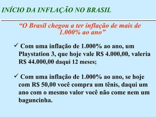Com uma inflação de 1.000% ao ano, um Playstation 3, que hoje vale R$ 4.000,00, valeria  R$ 44.000,00  daqui 12 meses; Com uma inflação de 1.000% ao ano, se hoje com R$ 50,00 você compra um tênis, daqui um ano com o mesmo valor você não come nem um baguncinha. INÍCIO DA INFLAÇÃO NO BRASIL “ O Brasil chegou a ter inflação de mais de 1.000% ao ano” 