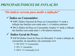 Índice ao Consumidor: INPC (Índice Nacional de Preço ao Consumidor)    mede a inflação das famílias com renda entre 1 e 8 salários mínimos IPCA (Índice de Preço ao Consumidor Amplo)    mede a inflação das famílias com renda entre 1 e 40 salários mínimos; Índice Geral de Preço: IGP-M (Índice Geral de Preço do Mercado)    mede a inflação do consumidor, do atacadista e da construção civil: IPC-FGV    Consumidor; IPA    Atacadista; INCC    Construção Civil PRINCIPAIS ÍNDICES DE INFLAÇÃO “ Os índices servem para medir a inflação” 
