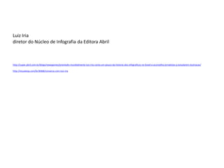 Luiz Iria 
diretor do Núcleo de Infografia da Editora Abril 
http://super.abril.com.br/blogs/newsgames/premiado-mundialmente-luiz-iria-conta-um-pouco-da-historia-dos-infograficos-no-brasil-e-aconselha-jornalistas-a-estudarem-ilustracao/ 
http://visualoop.com/br/8368/conversa-com-luiz-iria  