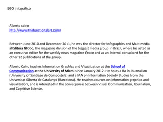 Alberto cairo 
http://www.thefunctionalart.com/ 
Between June 2010 and December 2011, he was the director for Infographics and Multimedia atEditora Globo, the magazine division of the biggest media group in Brazil, where he acted as an executive editor for the weekly news magazine Época and as an internal consultant for the other 12 publications of the group. 
Alberto Cairo teaches Information Graphics and Visualization at the School of Communication at the University of Miami since January 2012. He holds a BA in Journalism (University of Santiago de Compostela) and a MA on Information Society Studies from the Universitat Oberta de Catalunya (Barcelona). He teaches courses on information graphics and visualization, and is interested in the convergence between Visual Communication, Journalism, and Cognitive Science. 
EGO Infográfico  