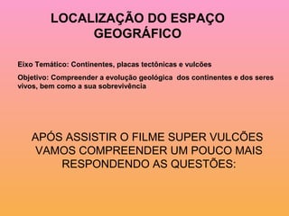 LOCALIZAÇÃO DO ESPAÇO
              GEOGRÁFICO

Eixo Temático: Continentes, placas tectônicas e vulcões
Objetivo: Compreender a evolução geológica dos continentes e dos seres
vivos, bem como a sua sobrevivência




   APÓS ASSISTIR O FILME SUPER VULCÕES
    VAMOS COMPREENDER UM POUCO MAIS
       RESPONDENDO AS QUESTÕES:
 
