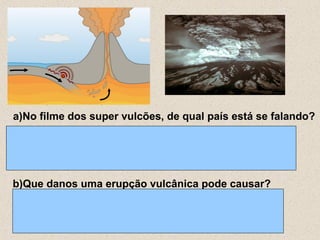 a)No filme dos super vulcões, de qual país está se falando?




b)Que danos uma erupção vulcânica pode causar?
 