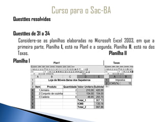 Questões resolvidas
 
Questões de 31 a 34
   Considere-se as planilhas elaboradas no Microsoft Excel 2003, em que a
  primeira parte, Planilha I, está na Plan1 e a segunda, Planilha II, está na das
  Taxas.                                              Planilha II
Planilha I
 
 