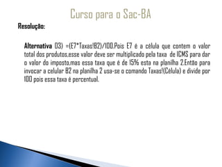 Resolução:

    Alternativa 03) =(E7*Taxas!B2)/100.Pois E7 é a célula que contem o valor
    total dos produtos,esse valor deve ser multiplicado pela taxa de ICMS para dar
    o valor do imposto,mas essa taxa que é de 15% esta na planilha 2.Então para
    invocar a celular B2 na planilha 2 usa-se o comando Taxas!(Célula) e divide por
    100 pois essa taxa é percentual.
 
 