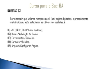 QUESTÃO 32
 
   Para impedir que valores menores que 1 (um) sejam digitados, o procedimento
   mais indicado, após selecionar as células necessárias, é
 
01) =SE(C4,C5,C6<0;”Valor Inválido).
02) Dados/Validação de Dados.
03) Ferramentas/Cenários.
04) Formatar/Células.
05) Arquivo/Configurar Página.
 