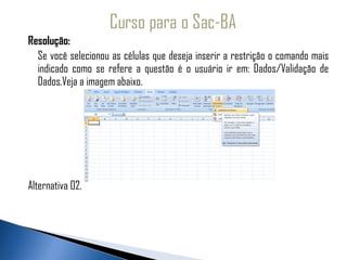 Resolução:
  Se você selecionou as células que deseja inserir a restrição o comando mais
  indicado como se refere a questão é o usuário ir em: Dados/Validação de
  Dados.Veja a imagem abaixo.




Alternativa 02.
 