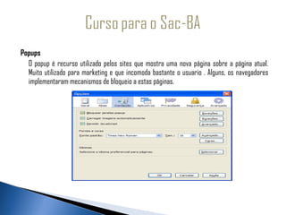 Popups
  O popup é recurso utilizado pelos sites que mostra uma nova página sobre a página atual.
  Muito utilizado para marketing e que incomoda bastante o usuario . Alguns, os navegadores
  implementaram mecanismos de bloqueio a estas páginas.
 