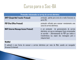 Protocolos relacionados ao serviço de correio eletrônico
SMTP (Simple Mail Transfer Protocol)               protocolo padrão para envio de e-mails (funciona na
                                                   porta 25).
POP (Post Office Protocol)                         protocolo utilizado para acessar remotamente uma
                                                   caixa de correio eletrônico.
IMAP (Internet Message Access Protocol)            é um protocolo de gerenciamento de correio
                                                   eletrônico, em que as mensagens ficam armazenadas
                                                   no servidor – diferentemente do POP que realiza a
                                                   transferência (ou cópia) das mensagens para a
                                                   máquina local.
WebMail
O webmail é uma forma de acessar o correio eletrônico por meio da Web, usando um navegador
(browser).Ex:hotmail.
 