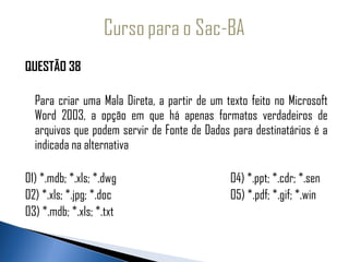 QUESTÃO 38
 
  Para criar uma Mala Direta, a partir de um texto feito no Microsoft
  Word 2003, a opção em que há apenas formatos verdadeiros de
  arquivos que podem servir de Fonte de Dados para destinatários é a
  indicada na alternativa
 
01) *.mdb; *.xls; *.dwg                       04) *.ppt; *.cdr; *.sen
02) *.xls; *.jpg; *.doc                       05) *.pdf; *.gif; *.win
03) *.mdb; *.xls; *.txt
 
