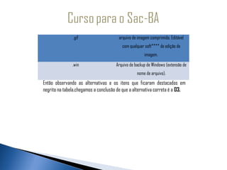 .gif                    arquivo de imagem comprimido. Editável
                                         com qualquer soft**** de edição de
                                                      imagem. 

               .win                   Arquivo de backup de Windows (extensão de
                                                  nome de arquivo).
Então observando as alternativas e os itens que ficaram destacados em
negrito na tabela,chegamos a conclusão de que a alternativa correta é a 03.
 
 