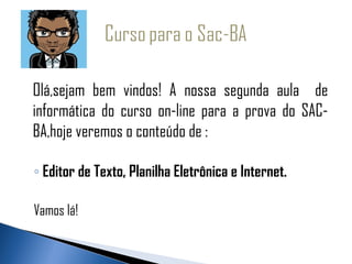 Olá,sejam bem vindos! A nossa segunda aula de
informática do curso on-line para a prova do SAC-
BA,hoje veremos o conteúdo de :

◦ Editor de Texto, Planilha Eletrônica e Internet.

Vamos lá!
 