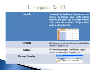 Intervalo       É uma região da planilha que é representada pelo
                    endereço da primeira célula (canto superior
                    esquerdo), dois pontos (:) e o endereço da última
                    célula (canto inferior direito). A figura abaixo
                    mostra a seleção de A1:A6.




    Fórmulas        São formadas por números, operadores matemáticos,
                    referências de células etc.
    Funções         São fórmulas criadas pelo Excel. Existem funções
                    estatísticas, matemáticas, financeiras etc.
Barra de fórmulas
 