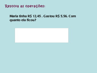 Resolva as operações: Maria tinha R$ 12,45 . Gastou R$ 5,56. Com quanto ela ficou? 