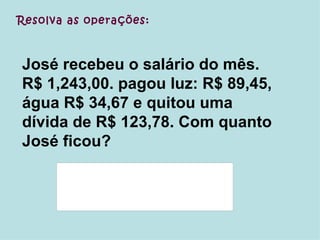 Resolva as operações: José recebeu o salário do mês. R$ 1,243,00. pagou luz: R$ 89,45, água R$ 34,67 e quitou uma dívida de R$ 123,78. Com quanto José ficou? 