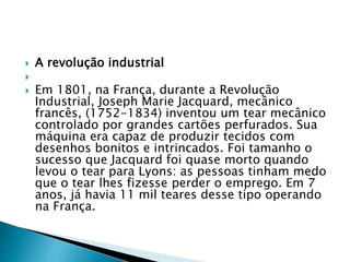  A revolução industrial

 Em 1801, na França, durante a Revolução
Industrial, Joseph Marie Jacquard, mecânico
francês, (1752-1834) inventou um tear mecânico
controlado por grandes cartões perfurados. Sua
máquina era capaz de produzir tecidos com
desenhos bonitos e intrincados. Foi tamanho o
sucesso que Jacquard foi quase morto quando
levou o tear para Lyons: as pessoas tinham medo
que o tear lhes fizesse perder o emprego. Em 7
anos, já havia 11 mil teares desse tipo operando
na França.
 