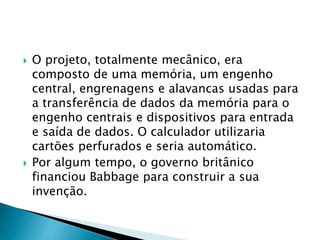  O projeto, totalmente mecânico, era
composto de uma memória, um engenho
central, engrenagens e alavancas usadas para
a transferência de dados da memória para o
engenho centrais e dispositivos para entrada
e saída de dados. O calculador utilizaria
cartões perfurados e seria automático.
 Por algum tempo, o governo britânico
financiou Babbage para construir a sua
invenção.
 