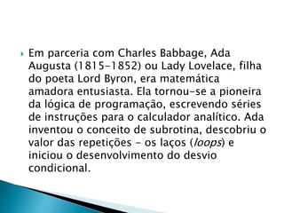 Em parceria com Charles Babbage, Ada
Augusta (1815-1852) ou Lady Lovelace, filha
do poeta Lord Byron, era matemática
amadora entusiasta. Ela tornou-se a pioneira
da lógica de programação, escrevendo séries
de instruções para o calculador analítico. Ada
inventou o conceito de subrotina, descobriu o
valor das repetições - os laços (loops) e
iniciou o desenvolvimento do desvio
condicional.
 