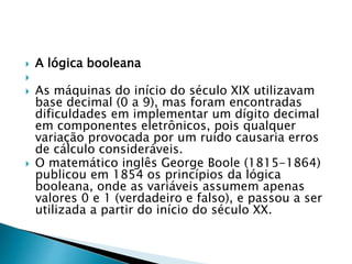  A lógica booleana

 As máquinas do início do século XIX utilizavam
base decimal (0 a 9), mas foram encontradas
dificuldades em implementar um dígito decimal
em componentes eletrônicos, pois qualquer
variação provocada por um ruído causaria erros
de cálculo consideráveis.
 O matemático inglês George Boole (1815-1864)
publicou em 1854 os princípios da lógica
booleana, onde as variáveis assumem apenas
valores 0 e 1 (verdadeiro e falso), e passou a ser
utilizada a partir do início do século XX.
 