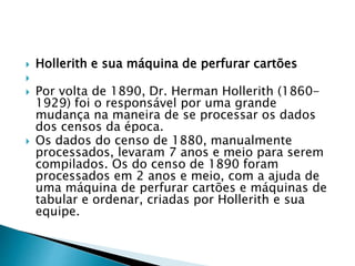  Hollerith e sua máquina de perfurar cartões

 Por volta de 1890, Dr. Herman Hollerith (1860-
1929) foi o responsável por uma grande
mudança na maneira de se processar os dados
dos censos da época.
 Os dados do censo de 1880, manualmente
processados, levaram 7 anos e meio para serem
compilados. Os do censo de 1890 foram
processados em 2 anos e meio, com a ajuda de
uma máquina de perfurar cartões e máquinas de
tabular e ordenar, criadas por Hollerith e sua
equipe.
 