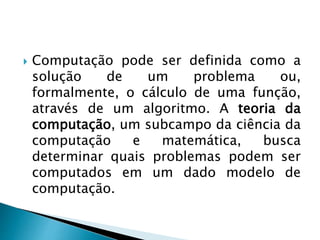  Computação pode ser definida como a
solução de um problema ou,
formalmente, o cálculo de uma função,
através de um algoritmo. A teoria da
computação, um subcampo da ciência da
computação e matemática, busca
determinar quais problemas podem ser
computados em um dado modelo de
computação.
 