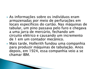  As informações sobre os indivíduos eram
armazenadas por meio de perfurações em
locais específicos do cartão. Nas máquinas de
tabular, um pino passava pelo furo e chegava
a uma jarra de mercúrio, fechando um
circuito elétrico e causando um incremento
de 1 em um contador mecânico.
 Mais tarde, Hollerith fundou uma companhia
para produzir máquinas de tabulação. Anos
depois, em 1924, essa companhia veio a se
chamar IBM.
 