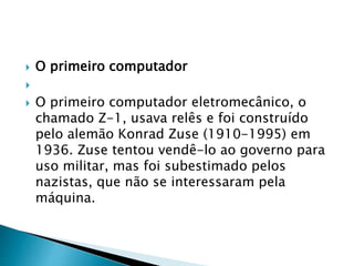  O primeiro computador

 O primeiro computador eletromecânico, o
chamado Z-1, usava relês e foi construído
pelo alemão Konrad Zuse (1910-1995) em
1936. Zuse tentou vendê-lo ao governo para
uso militar, mas foi subestimado pelos
nazistas, que não se interessaram pela
máquina.
 