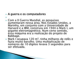  A guerra e os computadores

 Com a II Guerra Mundial, as pesquisas
aumentaram nessa área. Nos Estados Unidos, a
Marinha, em conjunto com a Universidade de
Harvard e a IBM, construiu em 1944 o Mark I, um
gigante eletromagnético. Num certo sentido,
essa máquina era a realização do projeto de
Babbage.
 Mark I ocupava 120 m3, tinha milhares de relês e
fazia muito barulho. Uma multiplicação de
números de 10 dígitos levava 3 segundos para
ser efetuada.
 
