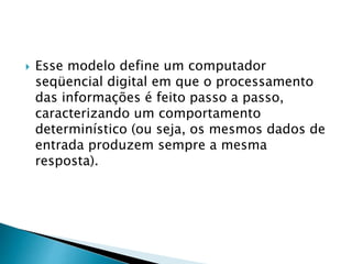  Esse modelo define um computador
seqüencial digital em que o processamento
das informações é feito passo a passo,
caracterizando um comportamento
determinístico (ou seja, os mesmos dados de
entrada produzem sempre a mesma
resposta).
 