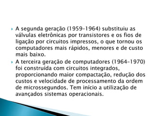  A segunda geração (1959–1964) substituiu as
válvulas eletrônicas por transistores e os fios de
ligação por circuitos impressos, o que tornou os
computadores mais rápidos, menores e de custo
mais baixo.
 A terceira geração de computadores (1964–1970)
foi construída com circuitos integrados,
proporcionando maior compactação, redução dos
custos e velocidade de processamento da ordem
de microssegundos. Tem início a utilização de
avançados sistemas operacionais.
 