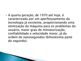  A quarta geração, de 1970 até hoje, é
caracterizada por um aperfeiçoamento da
tecnologia já existente, proporcionando uma
otimização da máquina para os problemas do
usuário, maior grau de miniaturização,
confiabilidade e velocidade maior, já da
ordem de nanosegundos (bilionésima parte
do segundo).
 