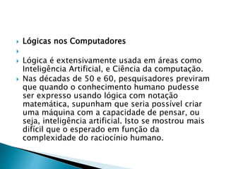  Lógicas nos Computadores

 Lógica é extensivamente usada em áreas como
Inteligência Artificial, e Ciência da computação.
 Nas décadas de 50 e 60, pesquisadores previram
que quando o conhecimento humano pudesse
ser expresso usando lógica com notação
matemática, supunham que seria possível criar
uma máquina com a capacidade de pensar, ou
seja, inteligência artificial. Isto se mostrou mais
difícil que o esperado em função da
complexidade do raciocínio humano.
 