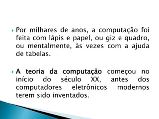  Por milhares de anos, a computação foi
feita com lápis e papel, ou giz e quadro,
ou mentalmente, às vezes com a ajuda
de tabelas.
 A teoria da computação começou no
início do século XX, antes dos
computadores eletrônicos modernos
terem sido inventados.
 
