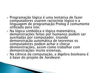  Programação lógica é uma tentativa de fazer
computadores usarem raciocínio lógico e a
linguagem de programação Prolog é comumente
utilizada para isto.
 Na lógica simbólica e lógica matemática,
demonstrações feitas por humanos podem ser
auxiliadas por computador. Usando
demonstração automática de teoremas os
computadores podem achar e checar
demonstrações, assim como trabalhar com
demonstrações muito extensas.
 Na ciência da computação, a álgebra booleana é
à base do projeto de hardware.
 
