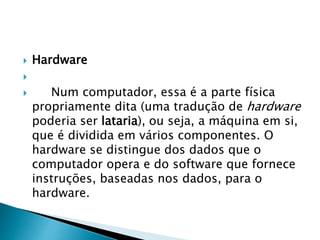 Hardware

 Num computador, essa é a parte física
propriamente dita (uma tradução de hardware
poderia ser lataria), ou seja, a máquina em si,
que é dividida em vários componentes. O
hardware se distingue dos dados que o
computador opera e do software que fornece
instruções, baseadas nos dados, para o
hardware.
 