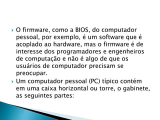  O firmware, como a BIOS, do computador
pessoal, por exemplo, é um software que é
acoplado ao hardware, mas o firmware é de
interesse dos programadores e engenheiros
de computação e não é algo de que os
usuários de computador precisam se
preocupar.
 Um computador pessoal (PC) típico contém
em uma caixa horizontal ou torre, o gabinete,
as seguintes partes:
 